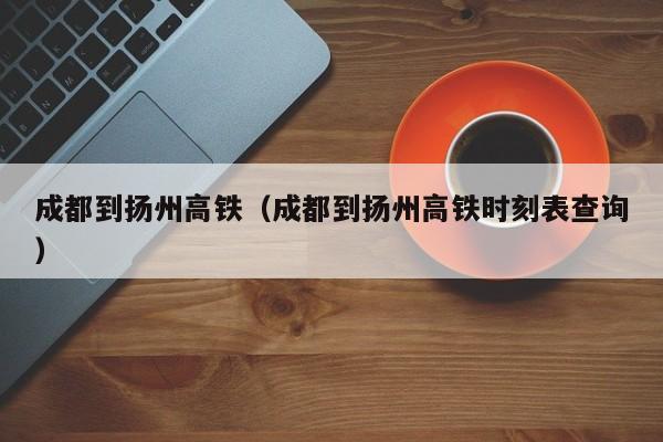 成都到扬州高铁（成都到扬州高铁时刻表查询）