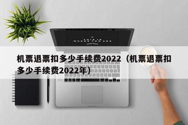 机票退票扣多少手续费2022（机票退票扣多少手续费2022年）