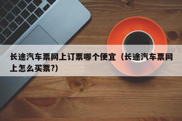 长途汽车票网上订票哪个便宜（长途汽车票网上怎么买票?）