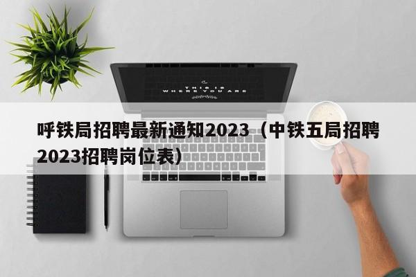 呼铁局招聘最新通知2023（中铁五局招聘2023招聘岗位表）