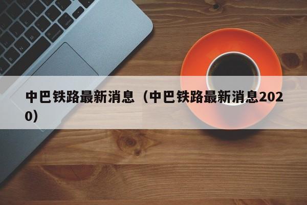 中巴铁路最新消息（中巴铁路最新消息2020）