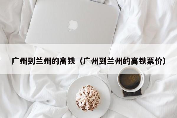 广州到兰州的高铁（广州到兰州的高铁票价）