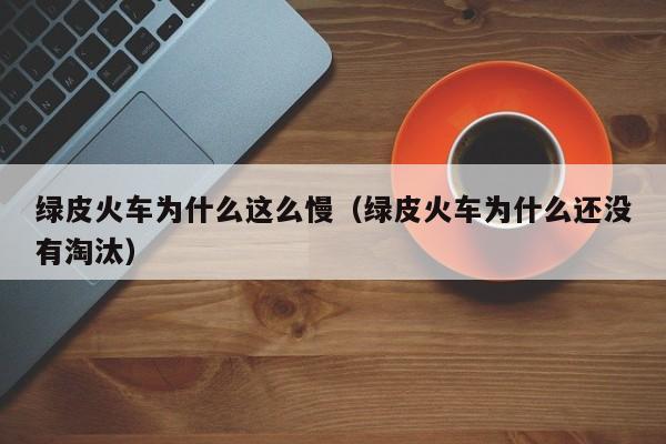 绿皮火车为什么这么慢（绿皮火车为什么还没有淘汰）