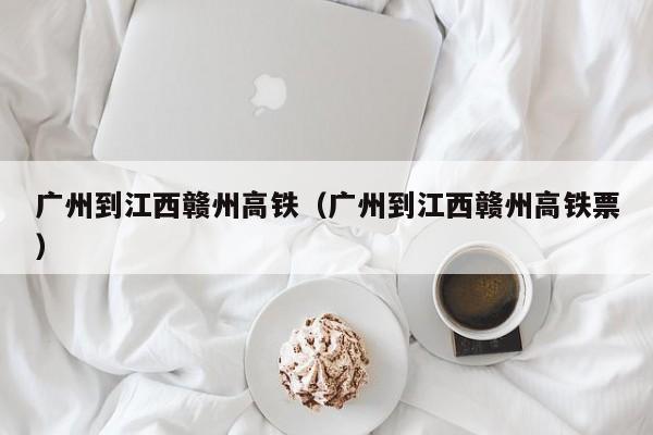 广州到江西赣州高铁（广州到江西赣州高铁票）