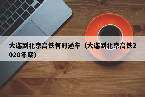 大连到北京高铁何时通车（大连到北京高铁2020年底）