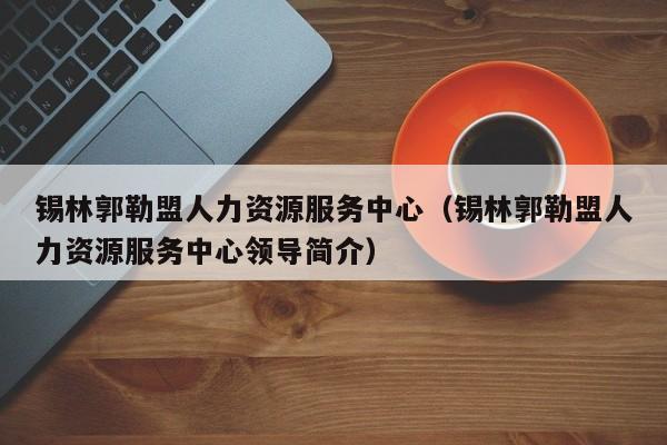 锡林郭勒盟人力资源服务中心（锡林郭勒盟人力资源服务中心领导简介）