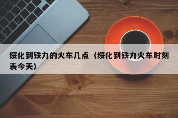 绥化到铁力的火车几点（绥化到铁力火车时刻表今天）