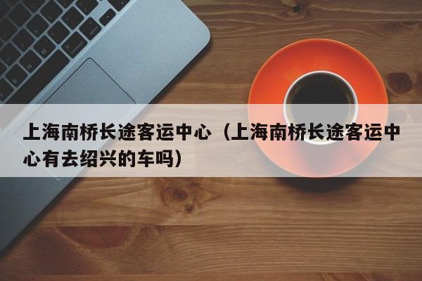 上海南桥长途客运中心（上海南桥长途客运中心有去绍兴的车吗）