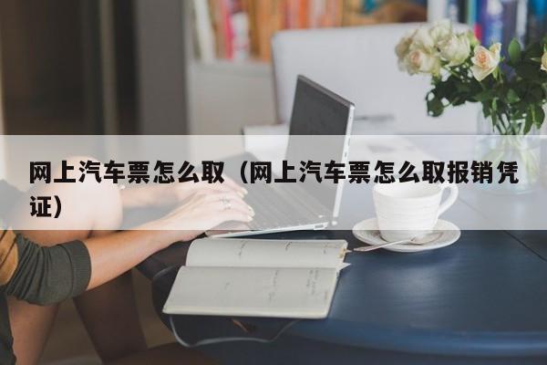 网上汽车票怎么取（网上汽车票怎么取报销凭证）