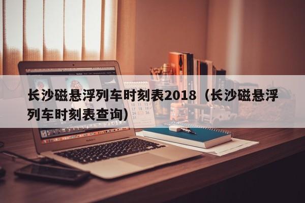 长沙磁悬浮列车时刻表2018（长沙磁悬浮列车时刻表查询）