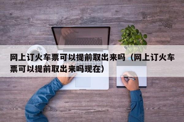 网上订火车票可以提前取出来吗（网上订火车票可以提前取出来吗现在）