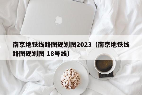 南京地铁线路图规划图2023（南京地铁线路图规划图 18号线）