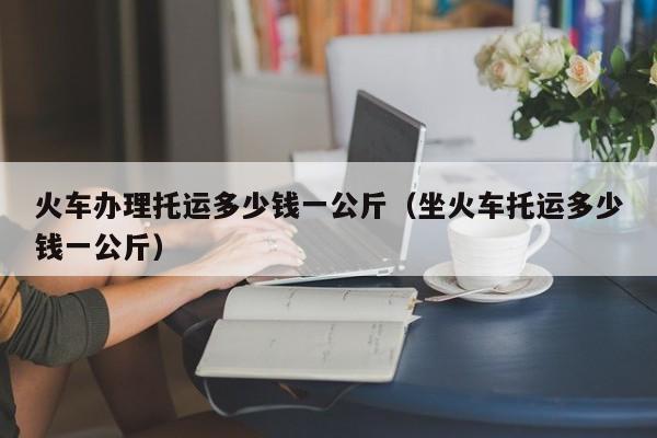 火车办理托运多少钱一公斤（坐火车托运多少钱一公斤）