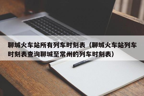 聊城火车站所有列车时刻表（聊城火车站列车时刻表查询聊城至常州的列车时刻表）