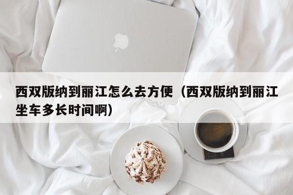 西双版纳到丽江怎么去方便（西双版纳到丽江坐车多长时间啊）