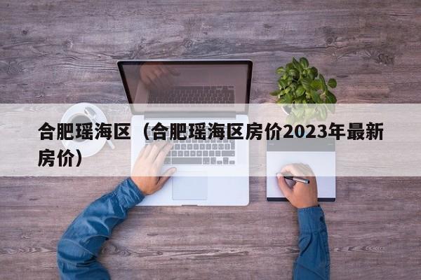 合肥瑶海区（合肥瑶海区房价2023年最新房价）