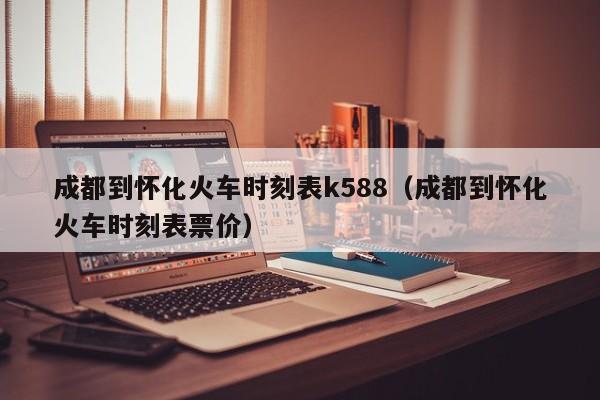 成都到怀化火车时刻表k588（成都到怀化火车时刻表票价）