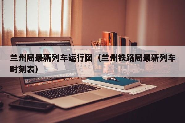 兰州局最新列车运行图（兰州铁路局最新列车时刻表）