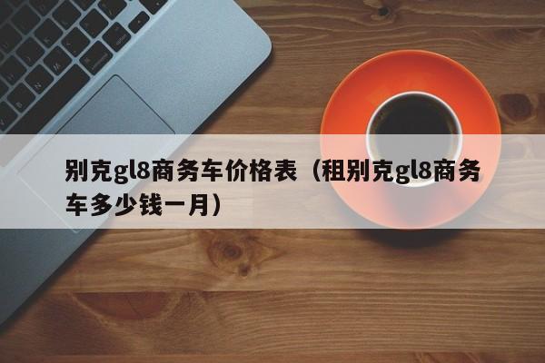 别克gl8商务车价格表（租别克gl8商务车多少钱一月）