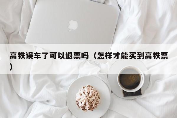 高铁误车了可以退票吗（怎样才能买到高铁票）