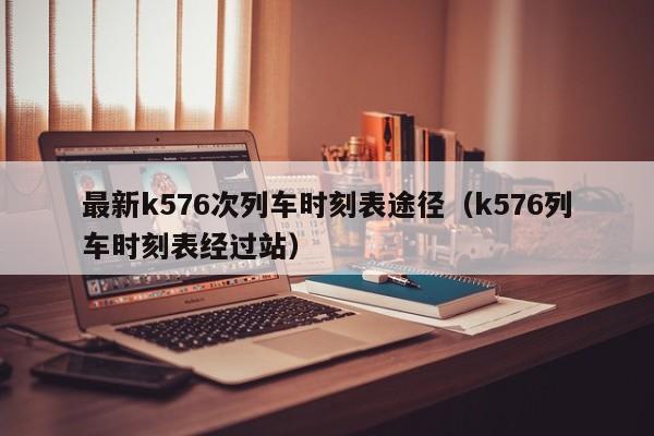 最新k576次列车时刻表途径（k576列车时刻表经过站）