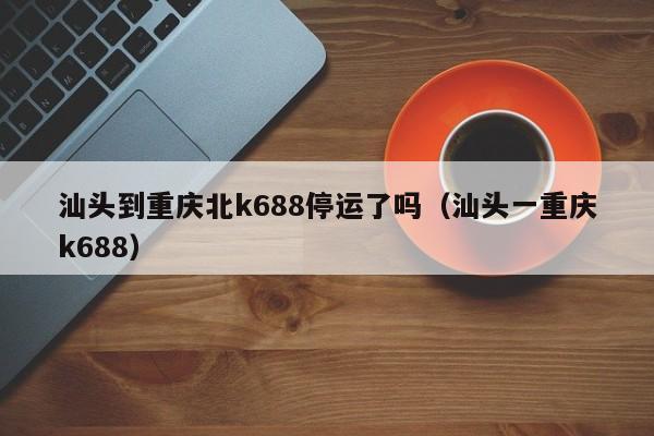 汕头到重庆北k688停运了吗（汕头一重庆k688）