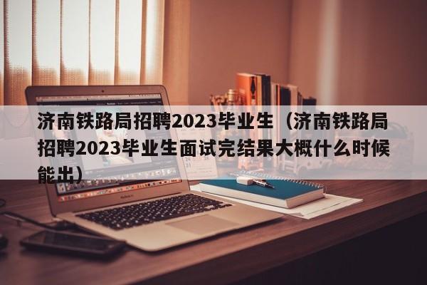 济南铁路局招聘2023毕业生（济南铁路局招聘2023毕业生面试完结果大概什么时候能出）