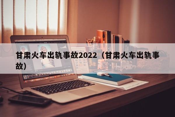 甘肃火车出轨事故2022（甘肃火车出轨事故）