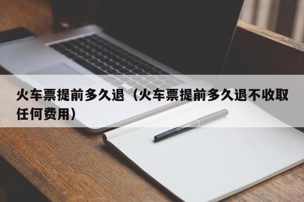 火车票提前多久退（火车票提前多久退不收取任何费用）