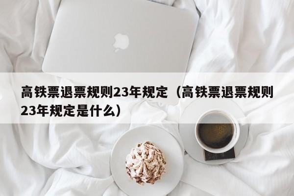 高铁票退票规则23年规定（高铁票退票规则23年规定是什么）