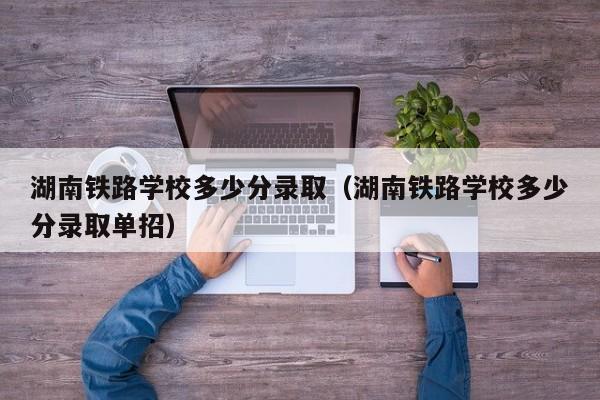 湖南铁路学校多少分录取（湖南铁路学校多少分录取单招）