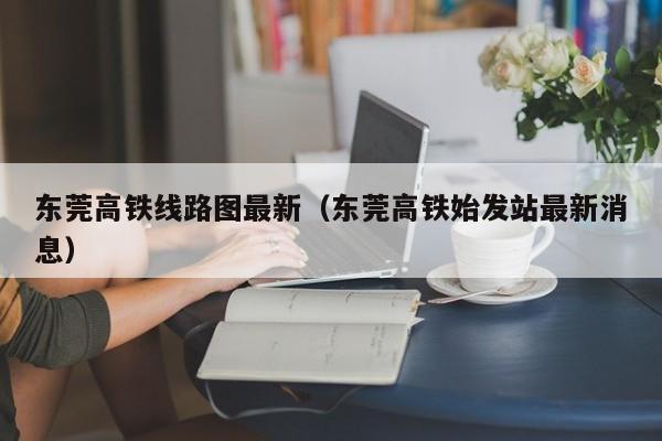 东莞高铁线路图最新（东莞高铁始发站最新消息）