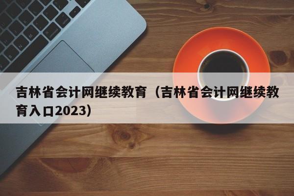 吉林省会计网继续教育（吉林省会计网继续教育入口2023）