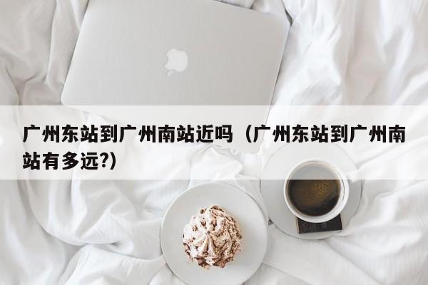 广州东站到广州南站近吗（广州东站到广州南站有多远?）