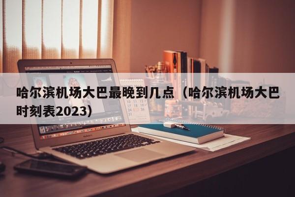 哈尔滨机场大巴最晚到几点（哈尔滨机场大巴时刻表2023）