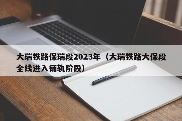 大瑞铁路保瑞段2023年（大瑞铁路大保段全线进入铺轨阶段）