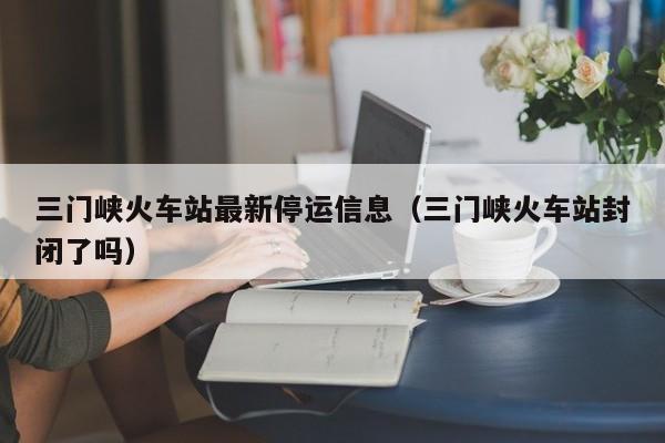 三门峡火车站最新停运信息（三门峡火车站封闭了吗）