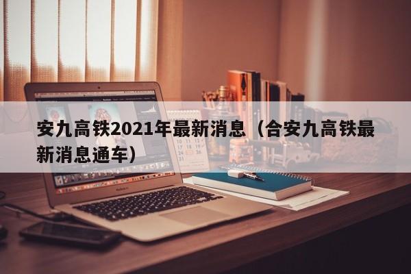 安九高铁2021年最新消息（合安九高铁最新消息通车）