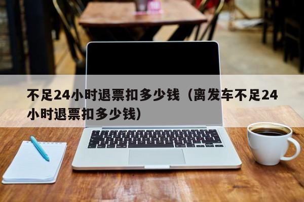 不足24小时退票扣多少钱（离发车不足24小时退票扣多少钱）