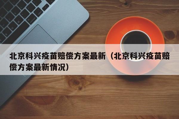 北京科兴疫苗赔偿方案最新（北京科兴疫苗赔偿方案最新情况）