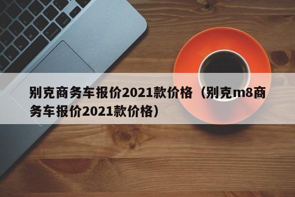 别克商务车报价2021款价格（别克m8商务车报价2021款价格）