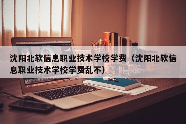 沈阳北软信息职业技术学校学费（沈阳北软信息职业技术学校学费乱不）