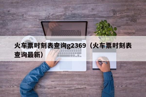 火车票时刻表查询g2369（火车票时刻表查询最新）